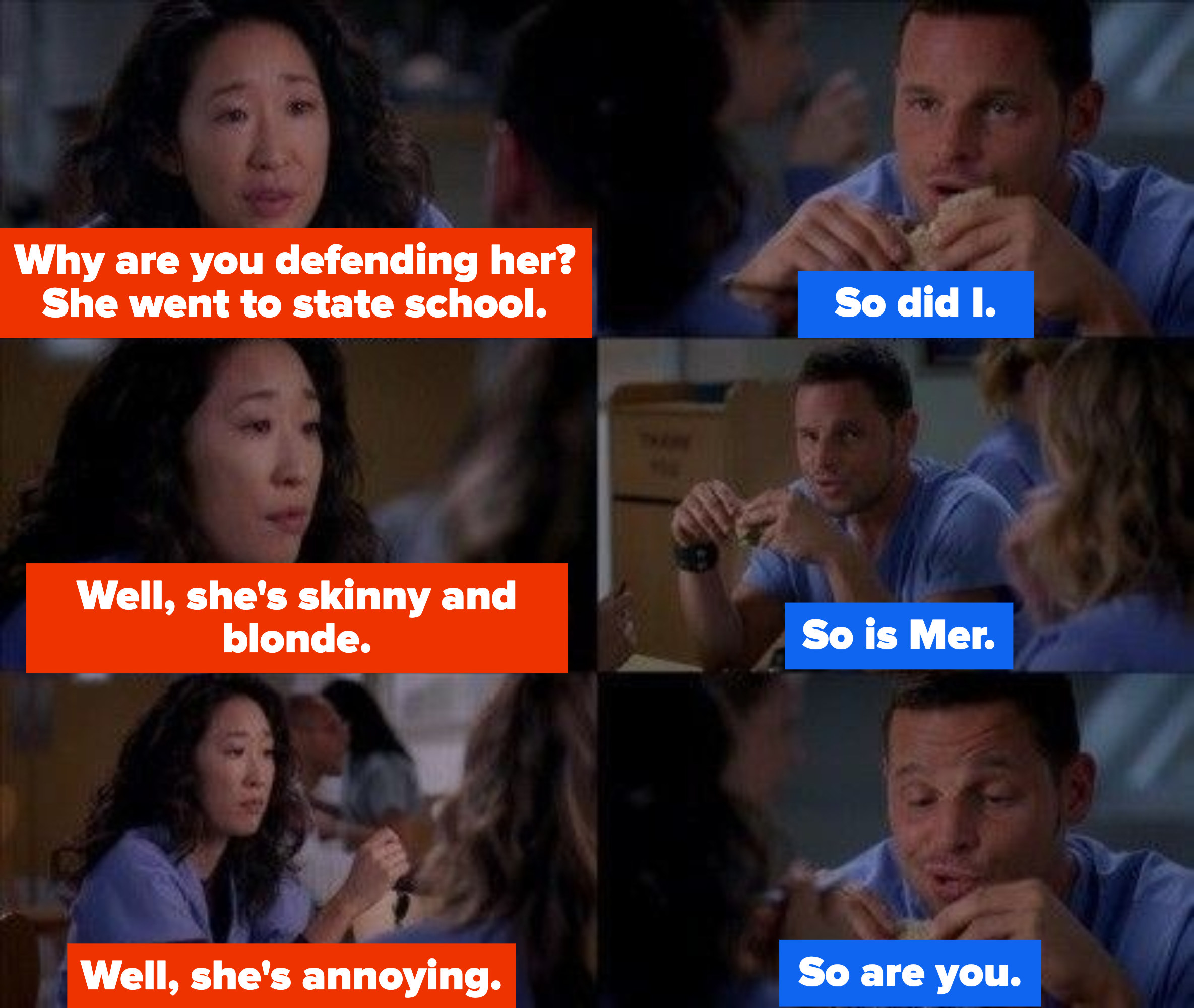 Cristina asks why Alex is defending Teddy when she went to state school and Alex says he did too. Then Christina says she&#x27;s skinny and blonde and Alex says Meredith is too. And then Cristina says she&#x27;s annoying and Alex says so is Cristina