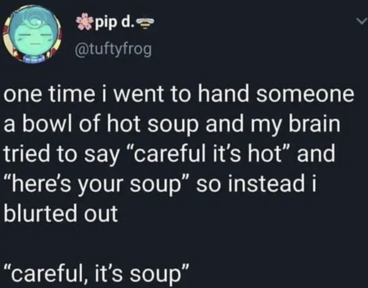 tweet reading ONE TIME I WENT TO HAND SOMEONE A BOWL OF HOT SOUP AND MY BRAIN TRIED TO SAY CAREFUL IT&#x27;S HOT AND HERE&#x27;S YOUR SOUP SO INSTEAD I BLURTED OUT CAREFUL IT&#x27;S SOUP CAREFULLY IT&#x27;S SOUP IT&#x27;S SOUP