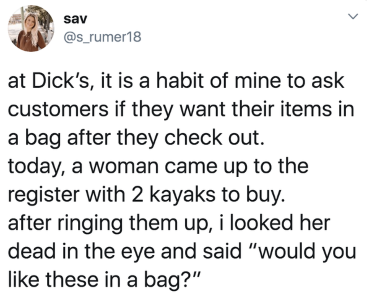 tweet reading 
today, a woman came up to the register with 2 kayaks to buy. 
after ringing them up, i looked her dead in the eye and said “would you like these in a bag?”