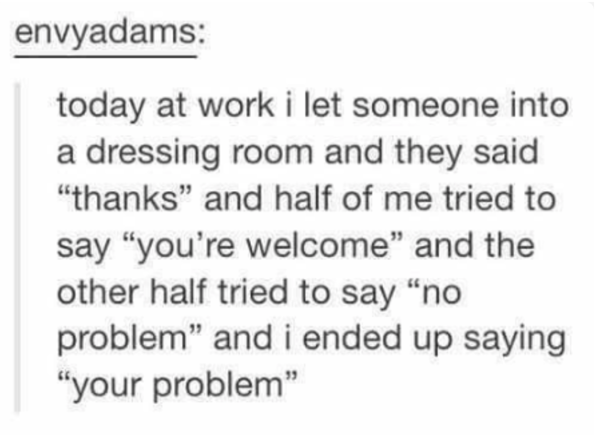 Tumblr post: &quot;today at work i let someone into a dressing room and they said thanks and half of me tried to say &#x27;you&#x27;re welcome&#x27; and &#x27;no problem&#x27; and i ended up saying &#x27;your problem&#x27;&quot;