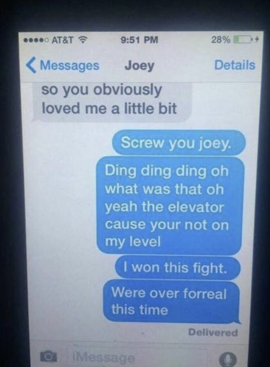 A text message saying, &quot;Screw you Joey, ding ding ding oh what was that oh yeah the elevator cause you&#x27;re not on my level, I wont this fight, we&#x27;re over for real this time&quot;