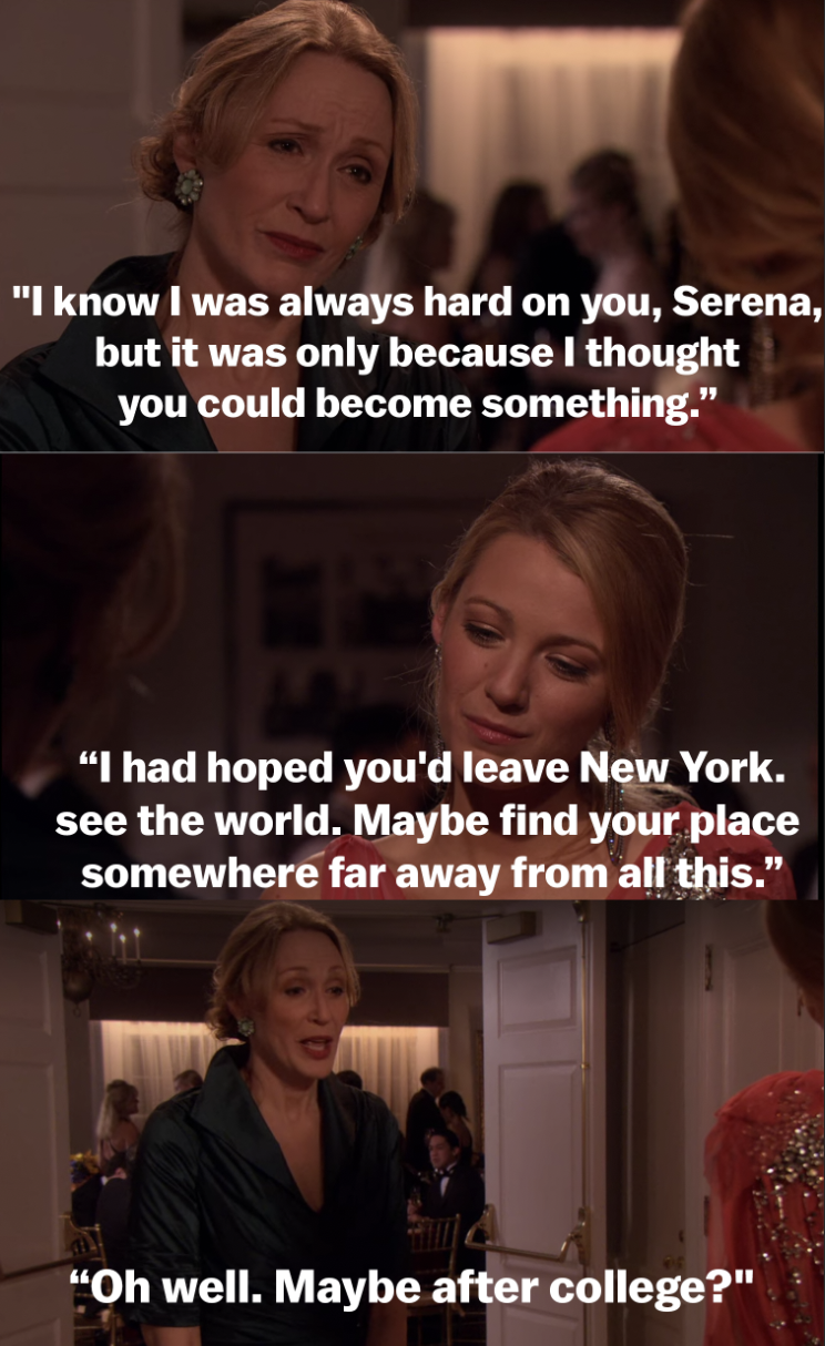 &quot;I know I was always hard on you, Serena, but it was only because I thought you could become something. I had hoped you&#x27;d leave New York. See the world. Maybe find your place somewhere far away from all this. Oh well. Maybe after college?&quot;