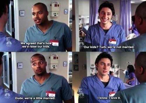Turk saying &quot;We agreed that&#x27;s how we&#x27;d raise our kids&quot; then JD responds &quot;our kids? Turk, we&#x27;re not married&quot; and then Turk says &quot;Dude, we&#x27;re a little married&quot; and JD responds &quot;I know. I love it&quot;