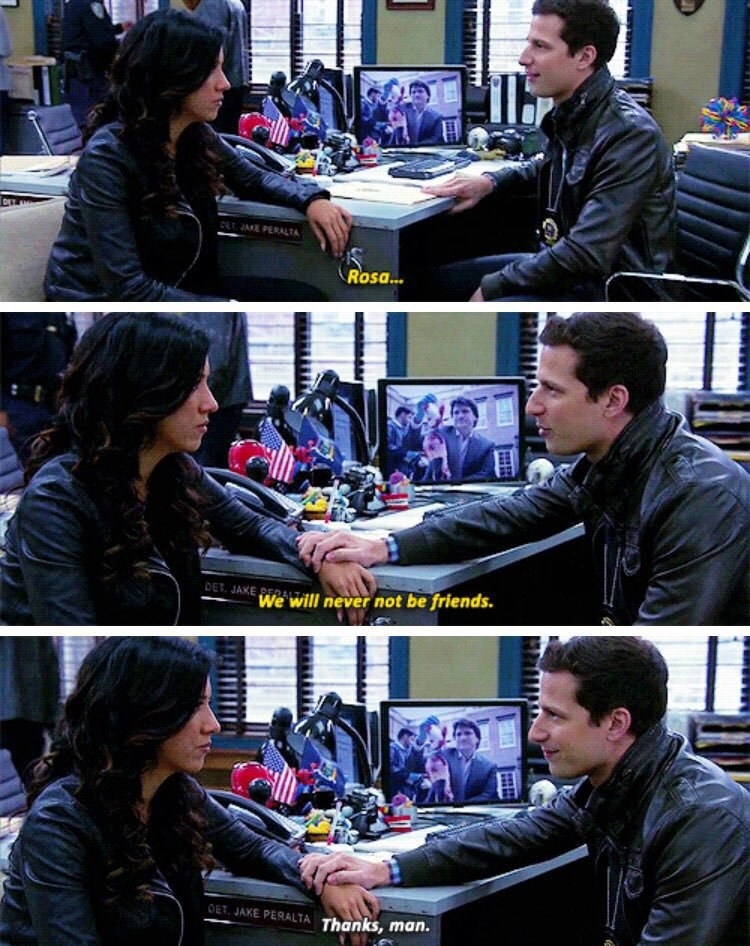 Jake telling Rosa "We will never not be friends"