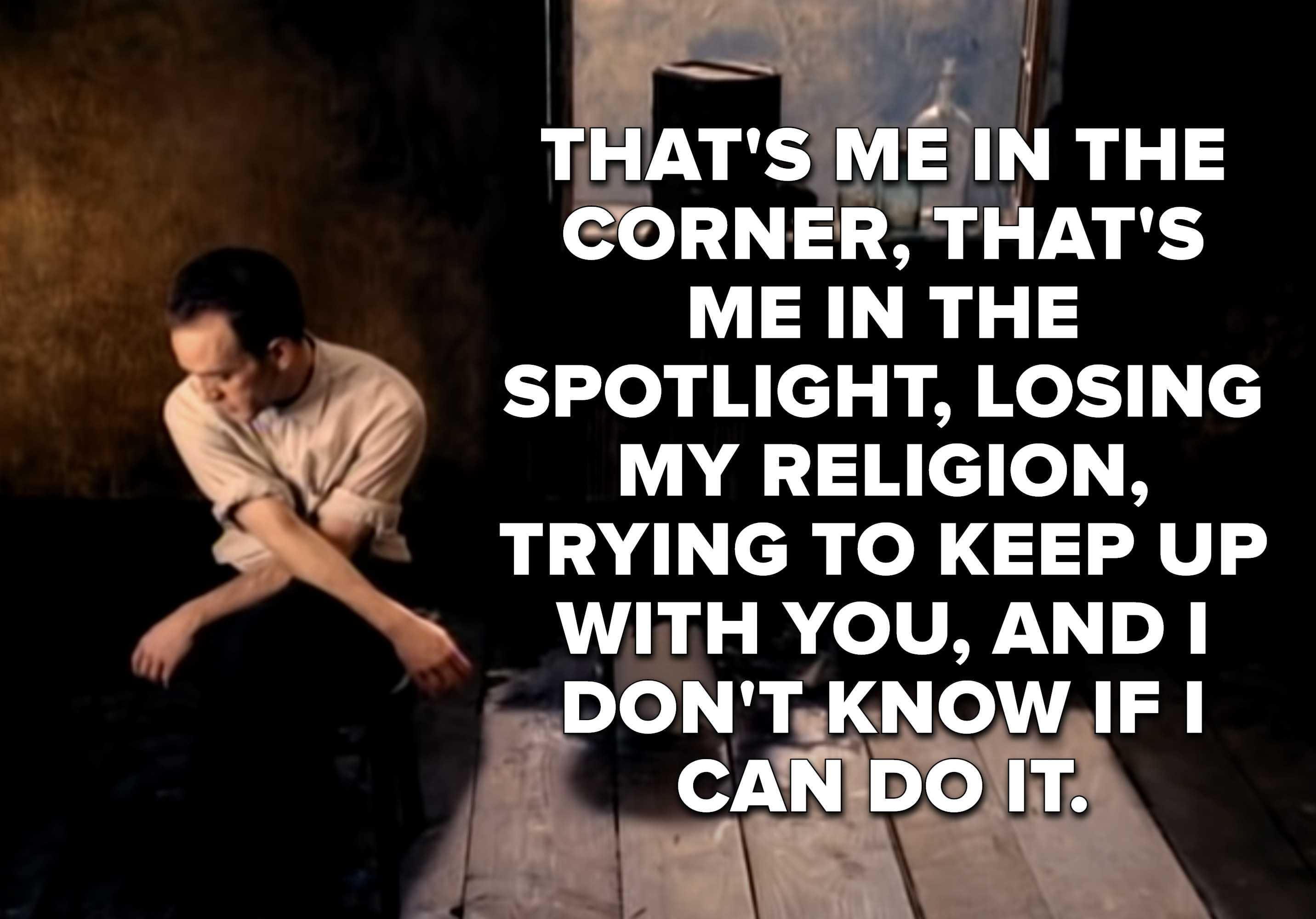 That&#x27;s me in the corner, that&#x27;s me in the spotlight
Losing my religion
Trying to keep up with you and I don&#x27;t know if I can do it
Oh no, I&#x27;ve said too much, I haven&#x27;t said enough