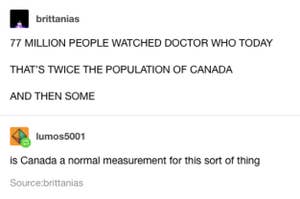 "77 million people watch doctor who today, that's twice the population of Canada and then some!" "is canada a normal measurement of this sort of thing?"