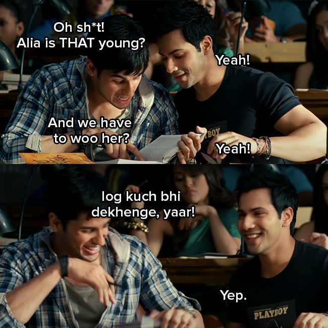 Siddharth Malhotra as Abhi and Varun Dhawan as Rohan are talking to each other and Abhi says &quot;Oh shit, Alia is that young and we have to woo her?&quot;  
Rohan responds &quot;yeah&quot; and Abhi continues to say &quot;log kuch bhi dekhenge, yaar&quot;
Rohan responds &quot;yep&quot;