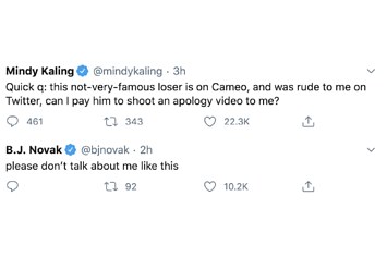 Mindy Kaling tweet: Quick q: this not-very-famous loser is on Cameo, and was rude to me on twitter, can I pay him to shoot an apology video to me? BJ Novak's tweet: Please don't talk about me like this