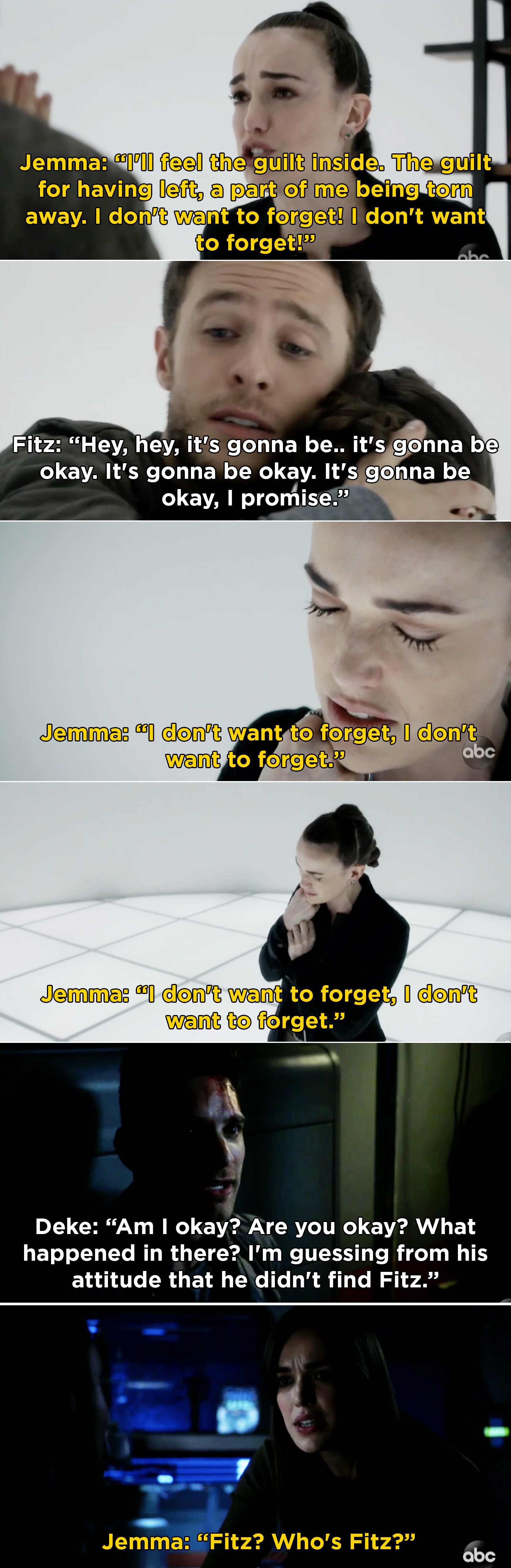 Jemma telling Fitz that she doesn&#x27;t want to forget him. Then, in present day, Deke asking Jemma if she&#x27;s okay and asking about Fitz, and Jemma saying, &quot;Fitz? Who&#x27;s Fitz?&quot;