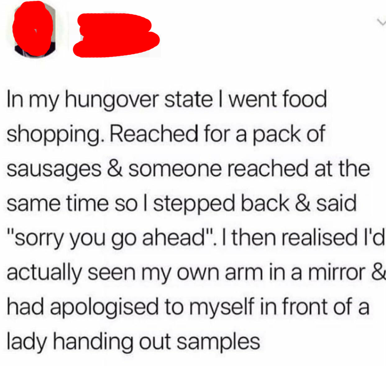 tweet reading in my hungover state i went food shopping reached for a pack of sausages and someone reached at the same time so i stepped back and said sorry you go ahead and realized it was my own arm 