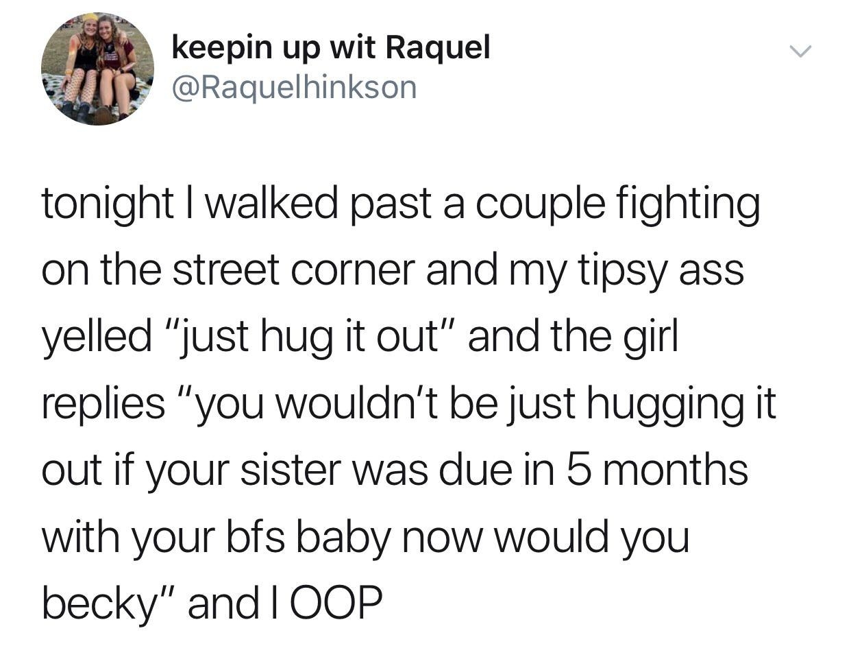 tweet reading tonight i walked past a couple fighting on a street corner and my tipsy ass yelled just hug it out and the girl replied you wouldnt if your sister was due with your bf&#x27;s baby