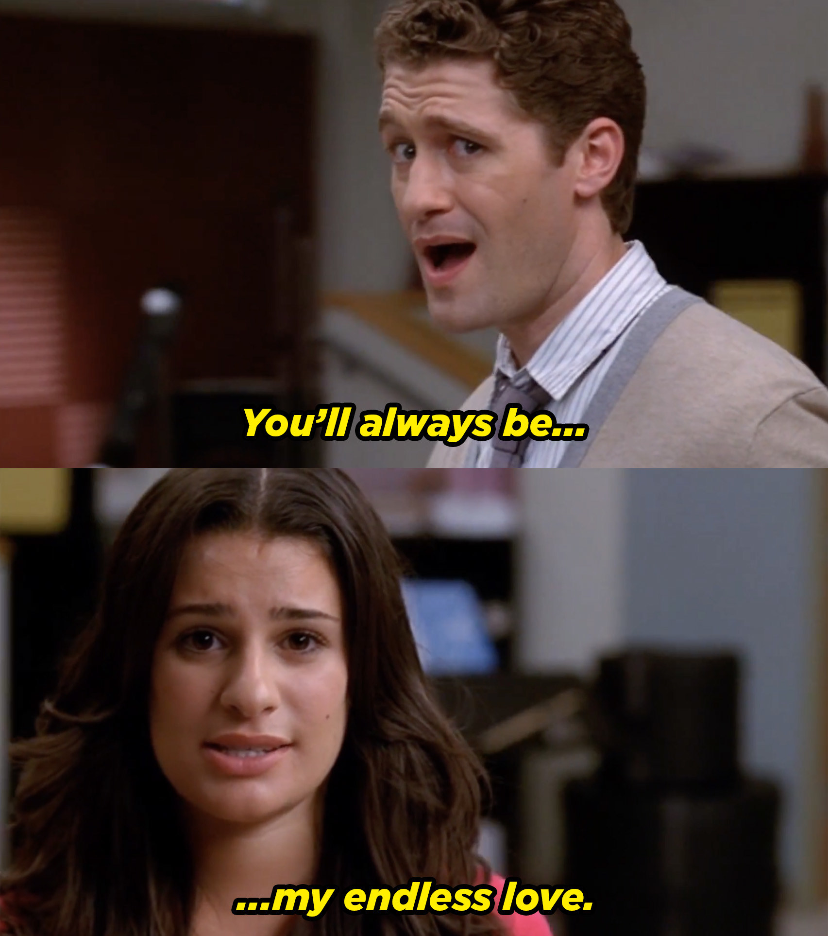 Rachel and Mr. Schue singing, &quot;You&#x27;ll always be my endless love.&quot; Rachel is gazing lovingly at Mr. Schue but he&#x27;s super creeped out.