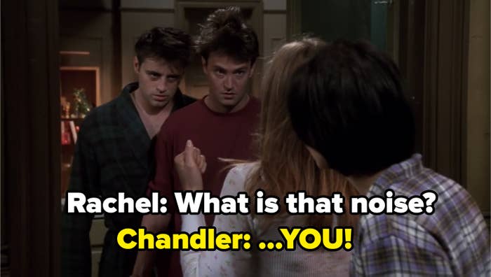 Rachel asking Chandler and Joey &quot;What is that noise?&quot; and Chandler says: &quot;You!&quot; 
