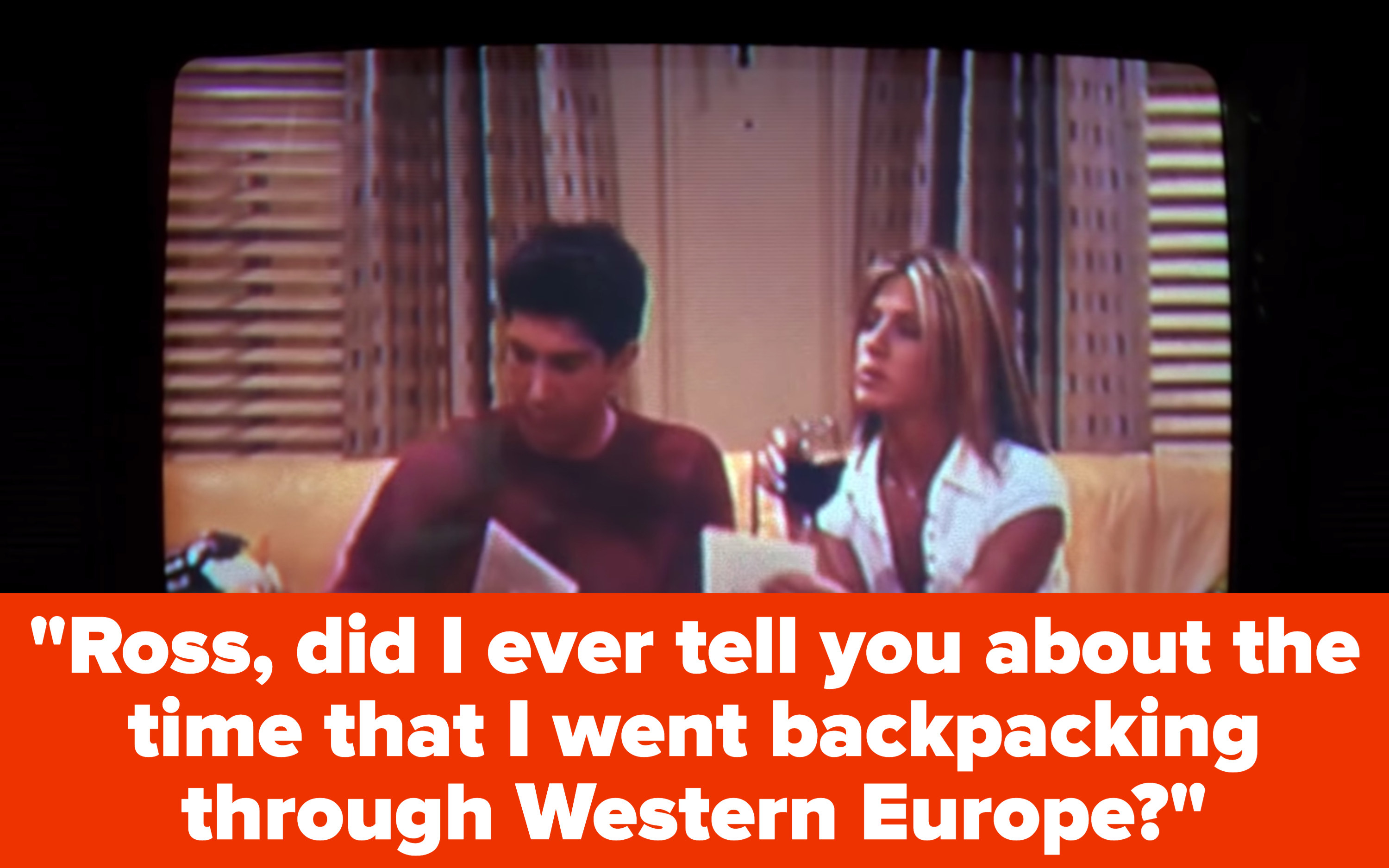 Rachel and Ross sit on Joey and Chandler&#x27;s couch and she says to him, &quot;Ross, did I ever tell you about the time that I went backpacking through Western Europe?&quot;