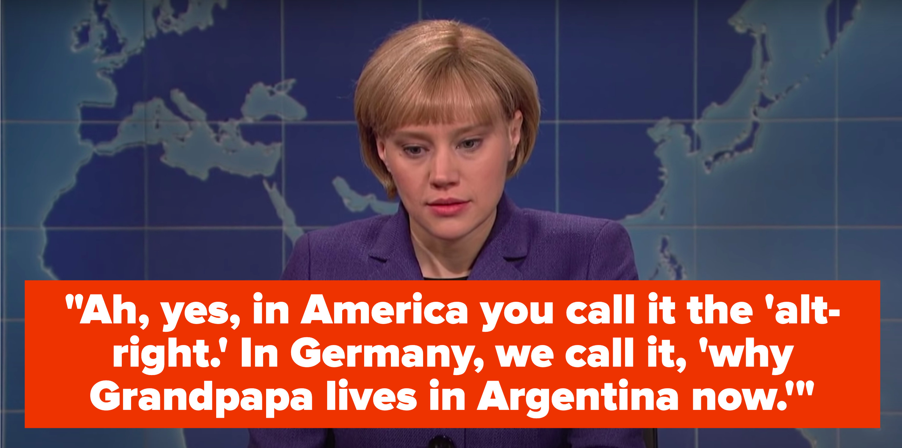 Kate McKinnon, as Angela Merkel, says, &quot;Ah, yes, in America you call it the &#x27;alt-right,&#x27; in Germany, we call it, &#x27;why Grandpapa lives in Argentina now&#x27;&quot;