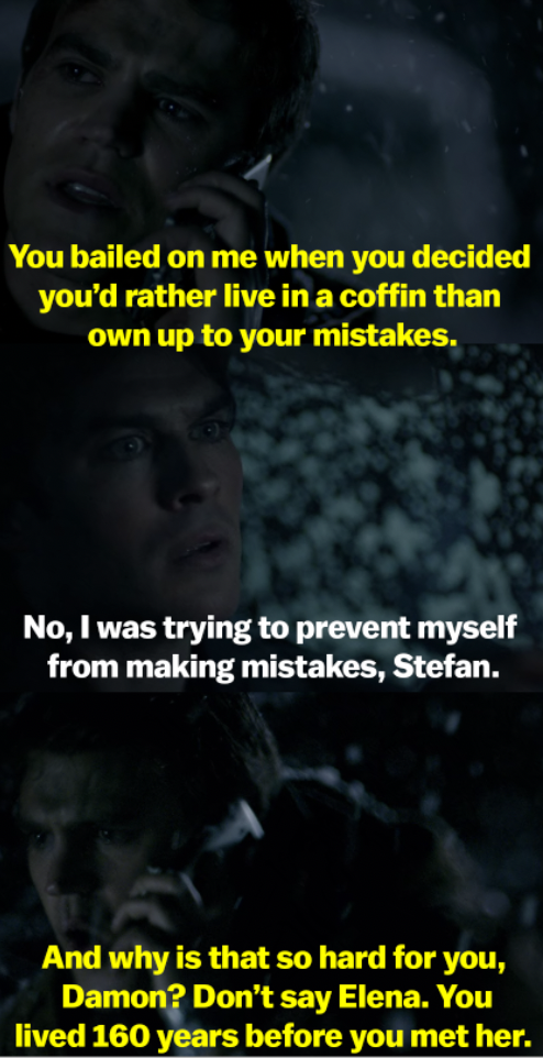 Stefan says Damon bailed on him by living in a coffin, and Damon says he did it to prevent himself from making mistakes. Stefan asks why that&#x27;s so hard for him, and tells him not to mention Elena, since he lived 160 years before her