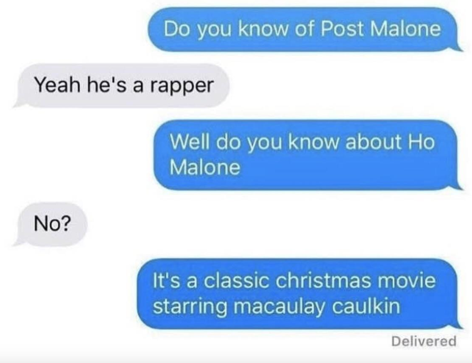 A text thread that goes: "Do you know of Post Malone?" "Yeah he's a rapper" "Do you know about Ho Malone?" "No" "It's a Christmas movie starring Macaulay Culkin"