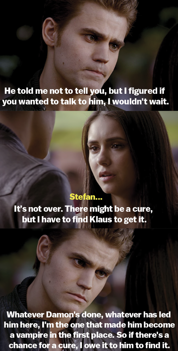 Stefan says he&#x27;s looking for a cure but Elena should talk to him if she has anything to say. He says if there&#x27;s a chance for the cure, he owes it to Damon to find it