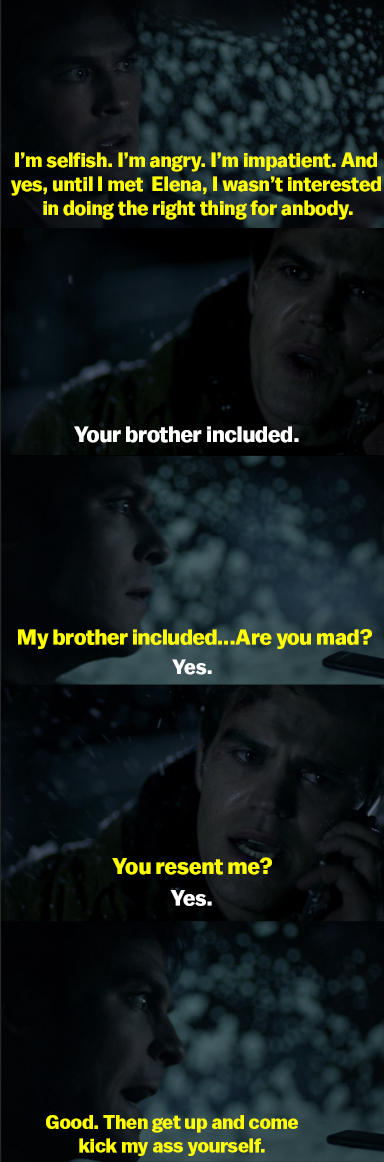 Damon says he&#x27;s selfish and never cared about doing the right thing for Stefan - only for Elena. Then he asks if Stefan is mad, and Stefan says he is. Damon says, &quot;Good. Then get up and come kick. my ass yourself&quot;