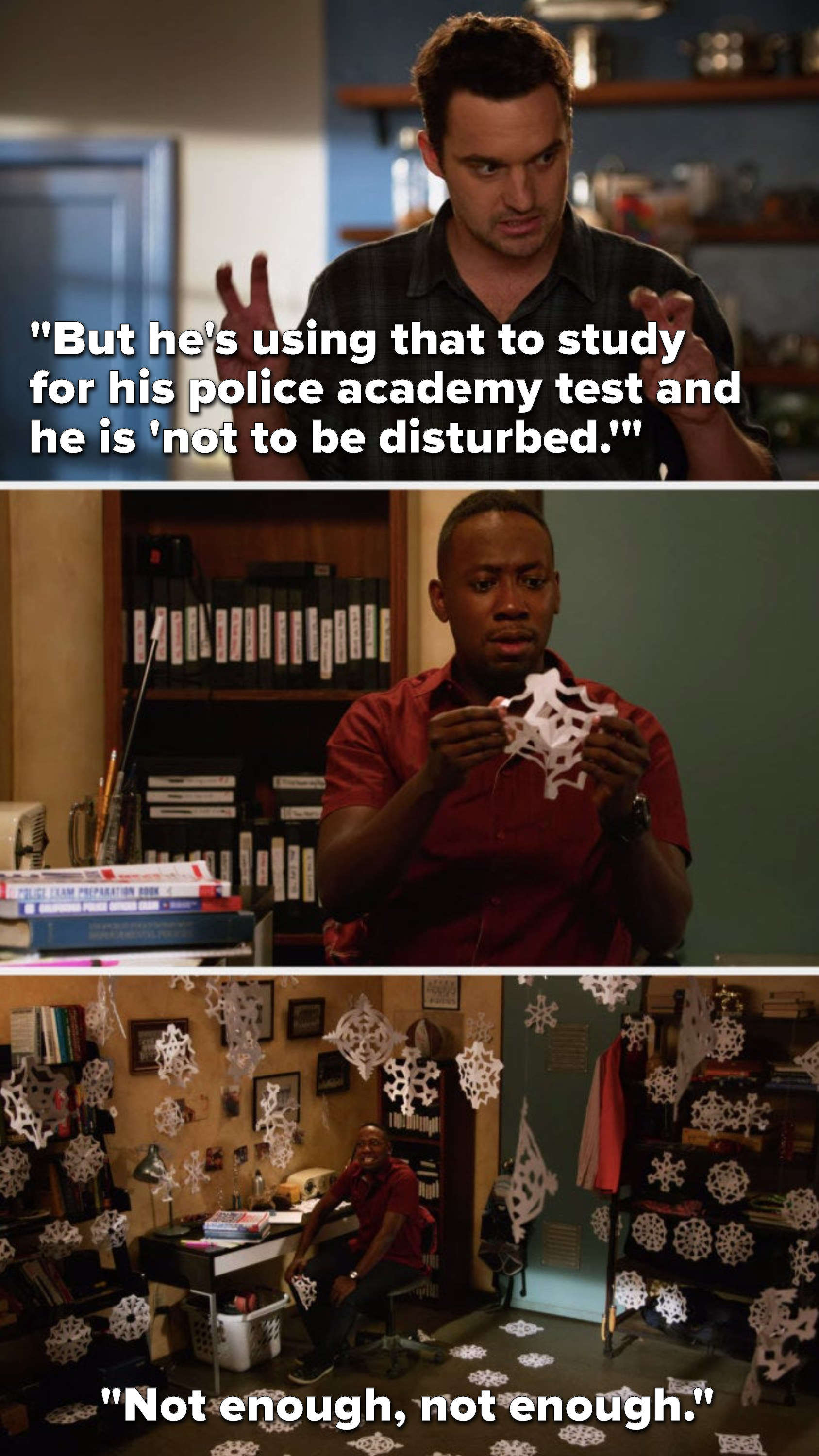 Nick says, But he&#x27;s using that to study for his police academy test and he is not to be disturbed, and we see Winston making a paper snowflake in his room, then we see that his room is covered in paper snowflakes and he says, not enough, not enough