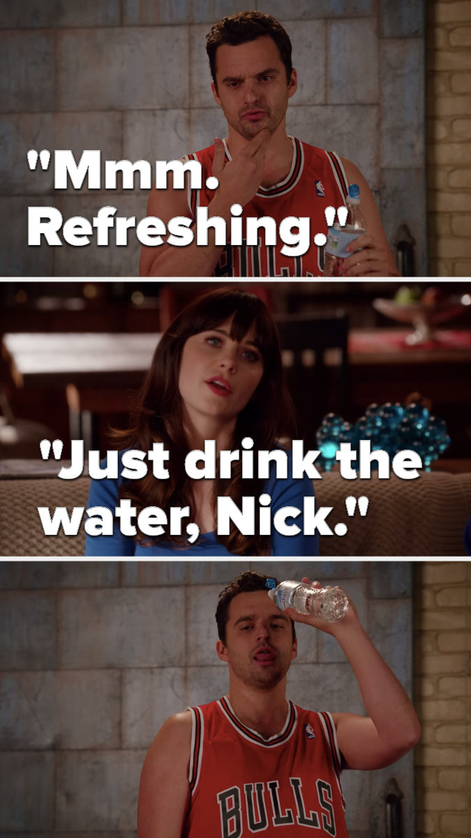 Nick, holding a water bottle, says &quot;mmm, refreshing,&quot; Jess says, &quot;Just drink the water, Nick&quot; and Nick pours the water into his tongue