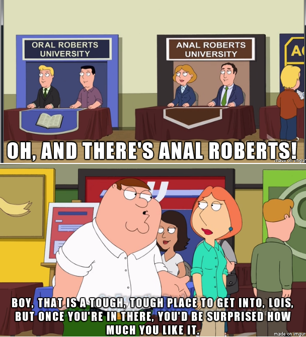 A meme from Family guy of Lois and Peter and a college fair Peter sees two stands for oral roberts university and anal roberts university and says of the latter it&#x27;s tough to get in there Lois and once you&#x27;re in you&#x27;d be surprised how much you like it