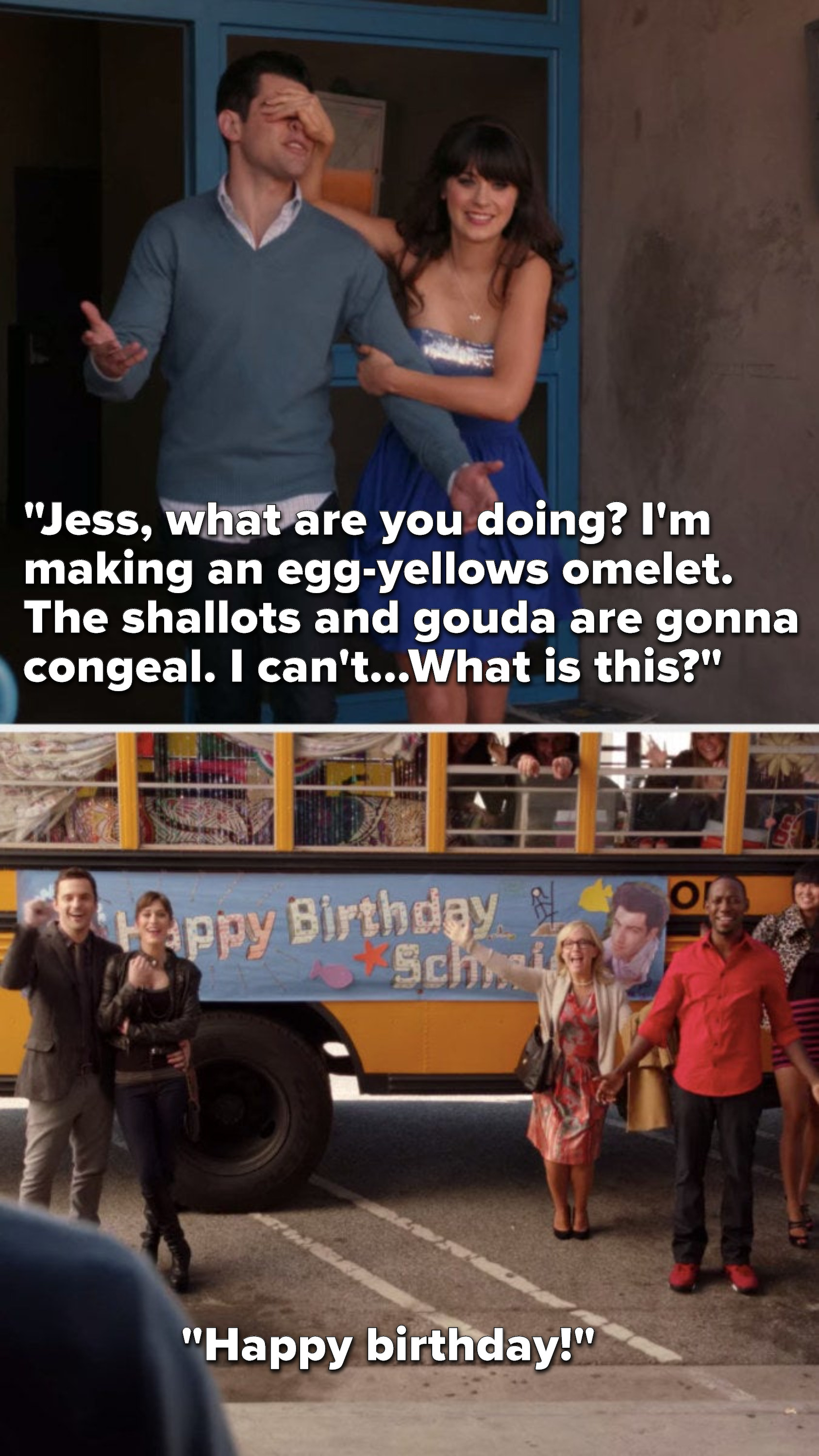 Jess is covering Schmidt&#x27;s eyes and walking him outside, he says, &quot;Jess, what are you doing, I&#x27;m making an egg-yellows omelet, the shallots and gouda are gonna congeal, I can&#x27;t, what is this,&quot; everyone in front of a party bus says, &quot;Happy birthday&quot;