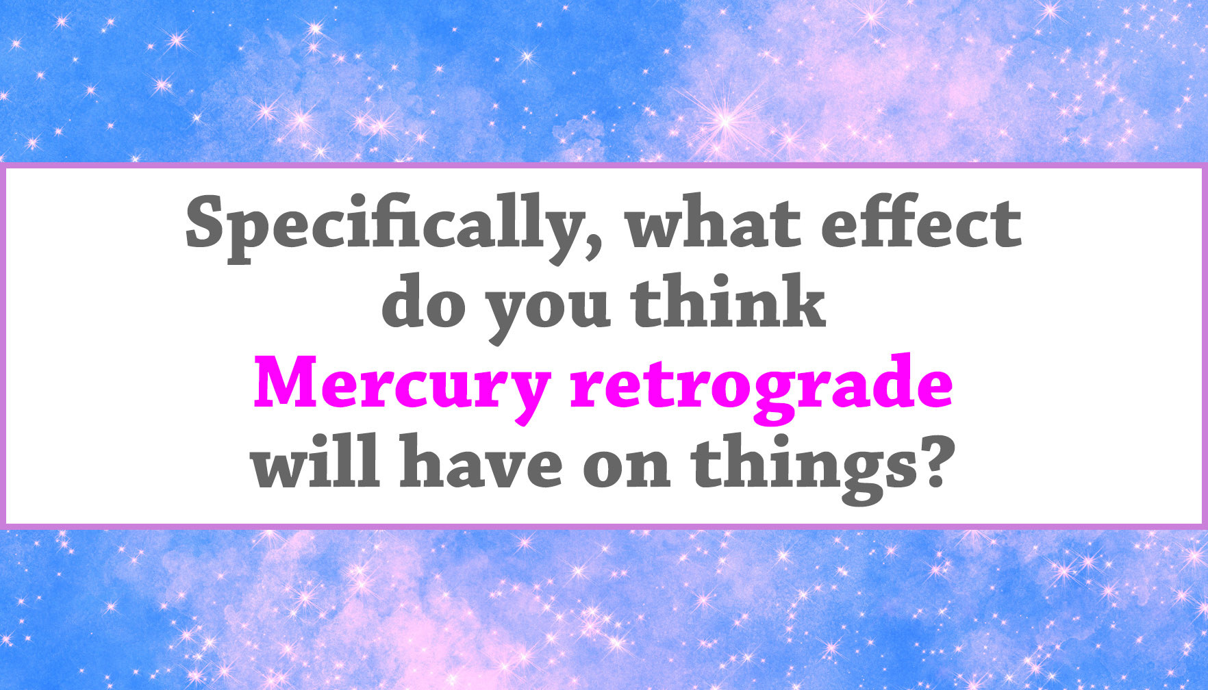 "Specifically, what effect do you think Mercury retrograde will have on things?"