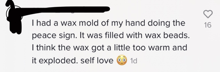 I had a wax mold of my hand doing the peace sign. It was filled with wax beads. I think the wax got a little too warm and it exploded. self love [wide-eyed emoji]