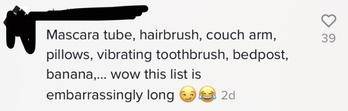 Mascara tube, hairbrush, couch arm, pillows, vibrating toothrush, bedpost, banana,...wow this list is embarrassingly long [side-eye emoji, laughing-with-tears emoji]