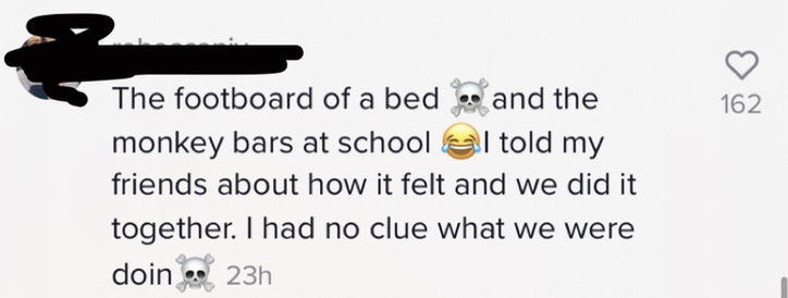 The footboard of a bed [skull and crossbones emoji] and the monkey bars at school [laughing while crying emoji] I told my friends about how it felt and we did it together. I had no clue what we were doin [skull and crossbones emoji]