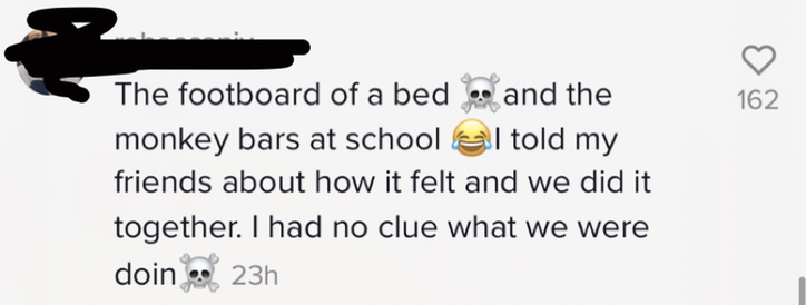 The footboard of a bed [skull and crossbones emoji] and the monkey bars at school [laughing while crying emoji] I told my friends about how it felt and we did it together. I had no clue what we were doin [skull and crossbones emoji]