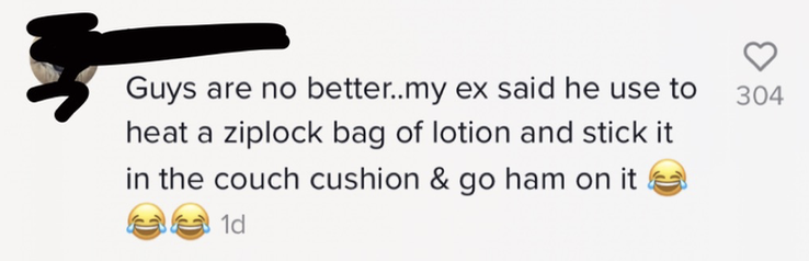 Guys are no better..my ex said he use to heat a ziplock bag of lotion and stick it in the couch cushion and go ham on it [three laughing with tears emojis]