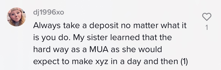 Always take a deposit no mater what it is you do. My sister learned that the hard way as a MUA as she would expect to make xyz in a day and (1)