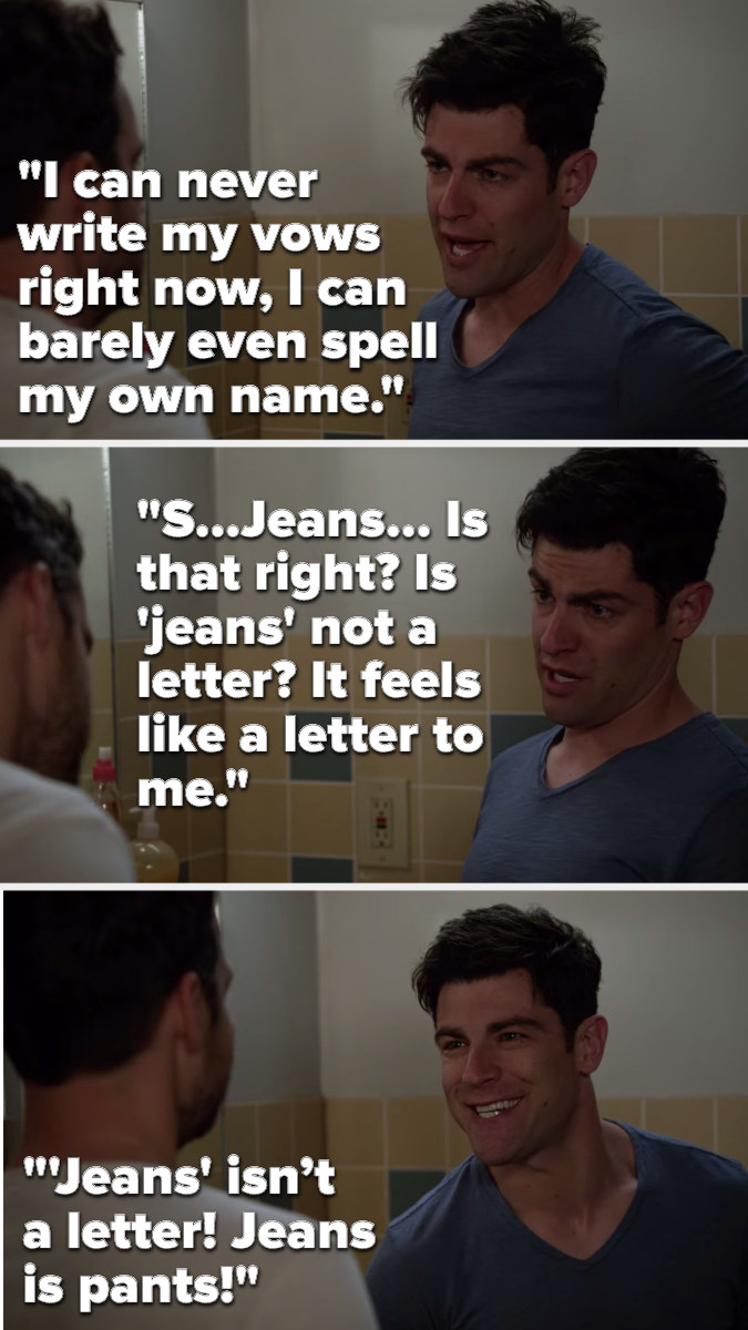 Schmidt says, &quot;I can never write my vows right now, I can barely even spell my own name, S...Jeans... Is that right, is &#x27;jeans&#x27; not a letter, it feels like a letter to me&quot; and then he says, &quot;&#x27;Jeans&#x27; isn’t a letter, jeans is pants&quot;