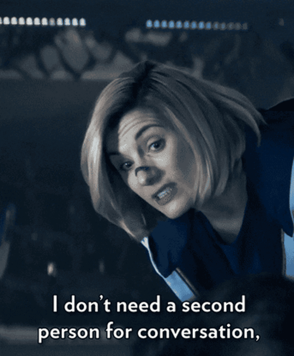 The Thirteenth Doctor (Jodie Whittake) says, &quot;I don&#x27;t need a second person for a conversation, a lot of times they just get in the way,&quot; on Dr. Who