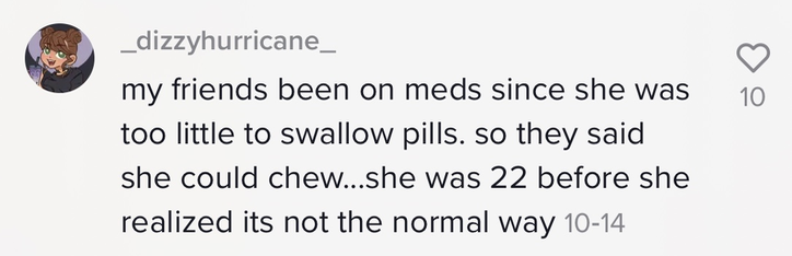 Person saying, &quot;my friends been on meds since she was too little to swallow pills. so they said she could chew...she was 22 before she realized its not the normal way&quot;