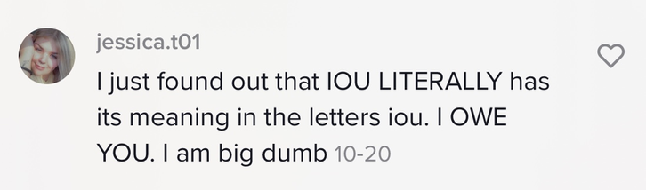 &quot;I just found out that IOU literally has its meaning in the letters iou. I owe. you. I am a big dumb&quot;