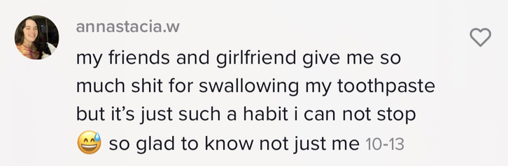 Person saying, &quot;my friends and girlfriends give me so much shit for swallowing my toothpaste but it&#x27;s just such a habit i can not stop [smiling while sweating emoji] so glad to know not just me
