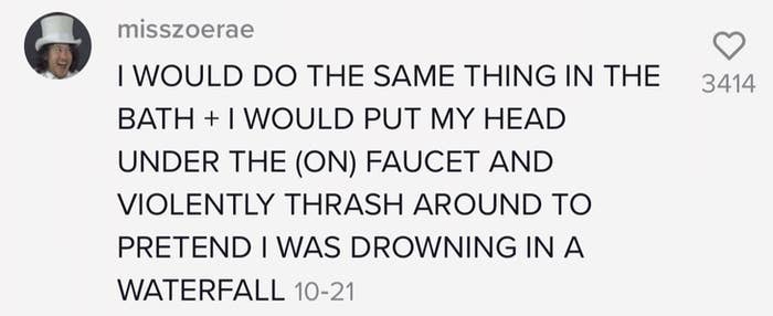 One person says the would put their head underneath the faucet in the bath and thrash about while pretending to drown in a waterfall
