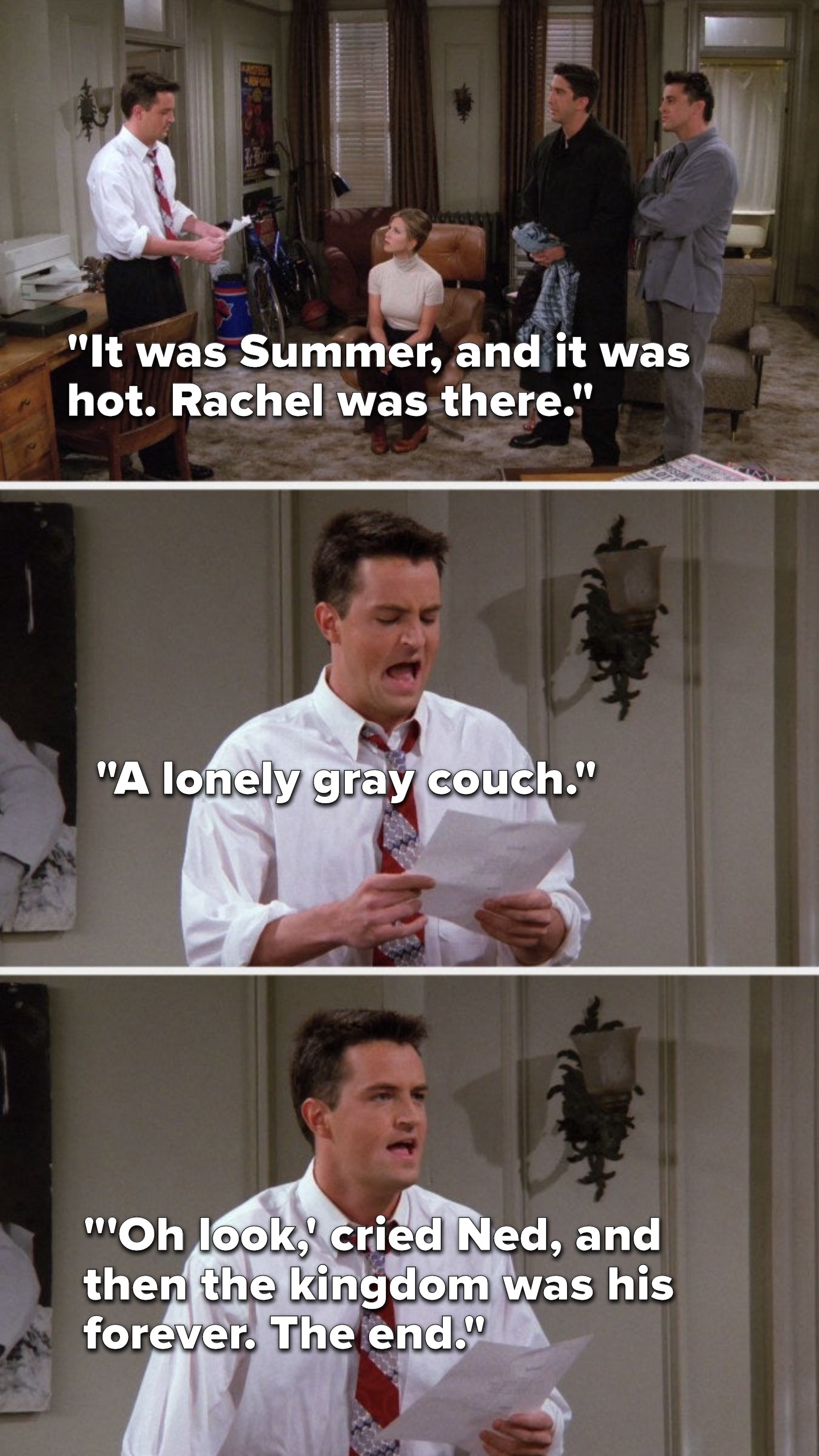 Chandler pretends to read, &quot;It was Summer, and it was hot, Rachel was there, a lonely gray couch, &#x27;Oh look,&#x27; cried Ned, and then the kingdom was his forever, the end&quot;