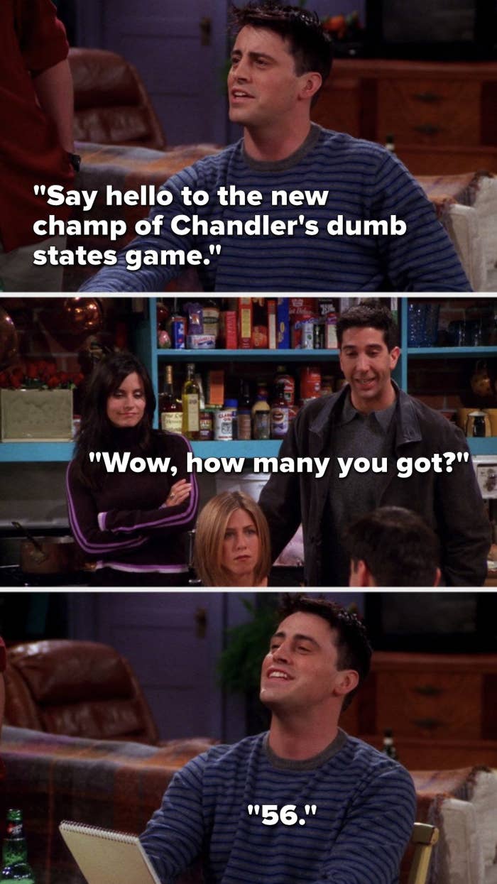 Joey says, &quot;Say hello to the new champ of Chandler&#x27;s dumb states game,&quot; Ross asks, &quot;Wow, how many you got,&quot; and Joey says, &quot;56&quot;