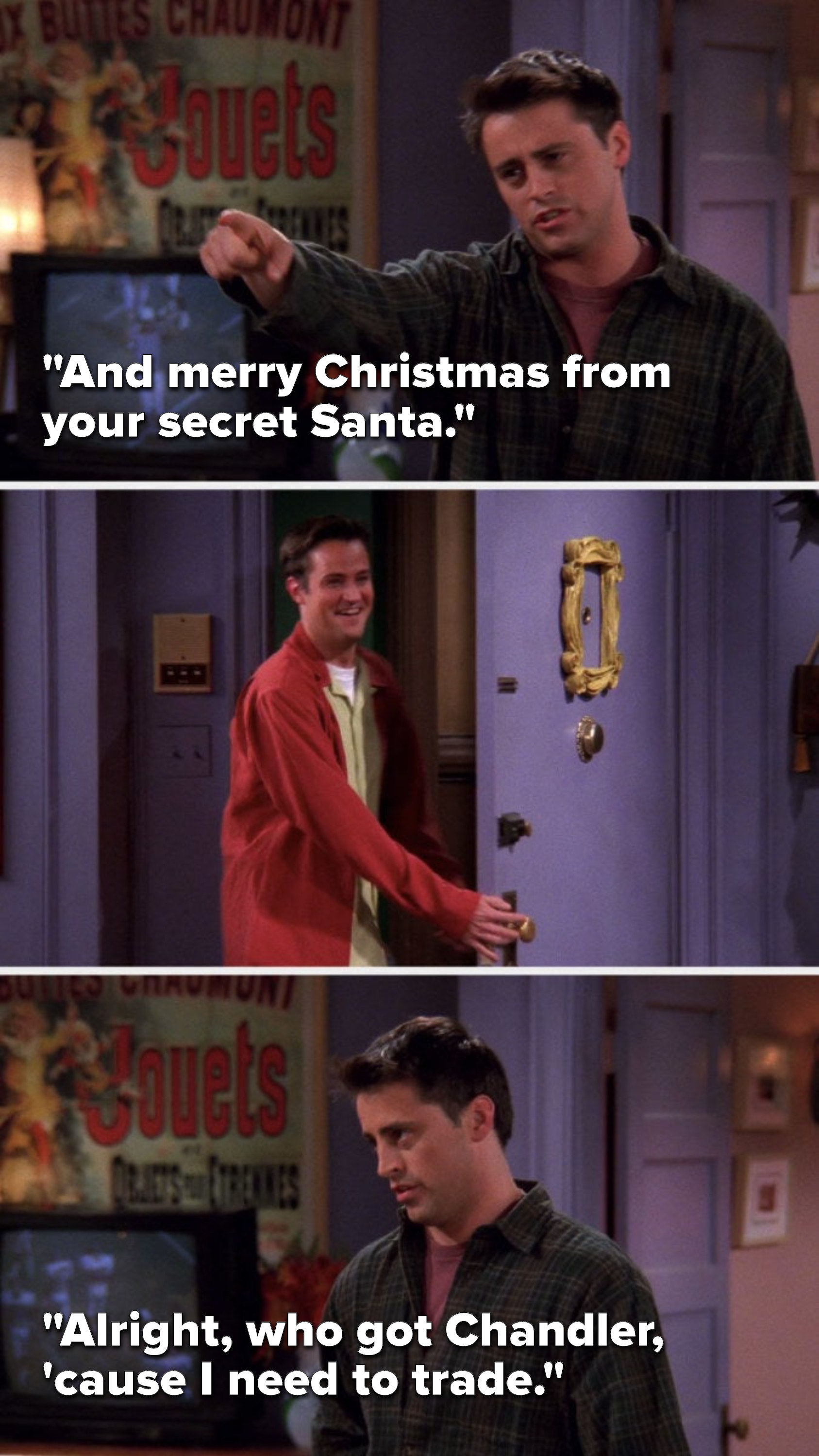 Joey says, &quot;And merry Christmas from your secret Santa,&quot; Chandler smiles and leaves, and then Joey says, Alright, who got Chandler, &#x27;cause I need to trade&quot;