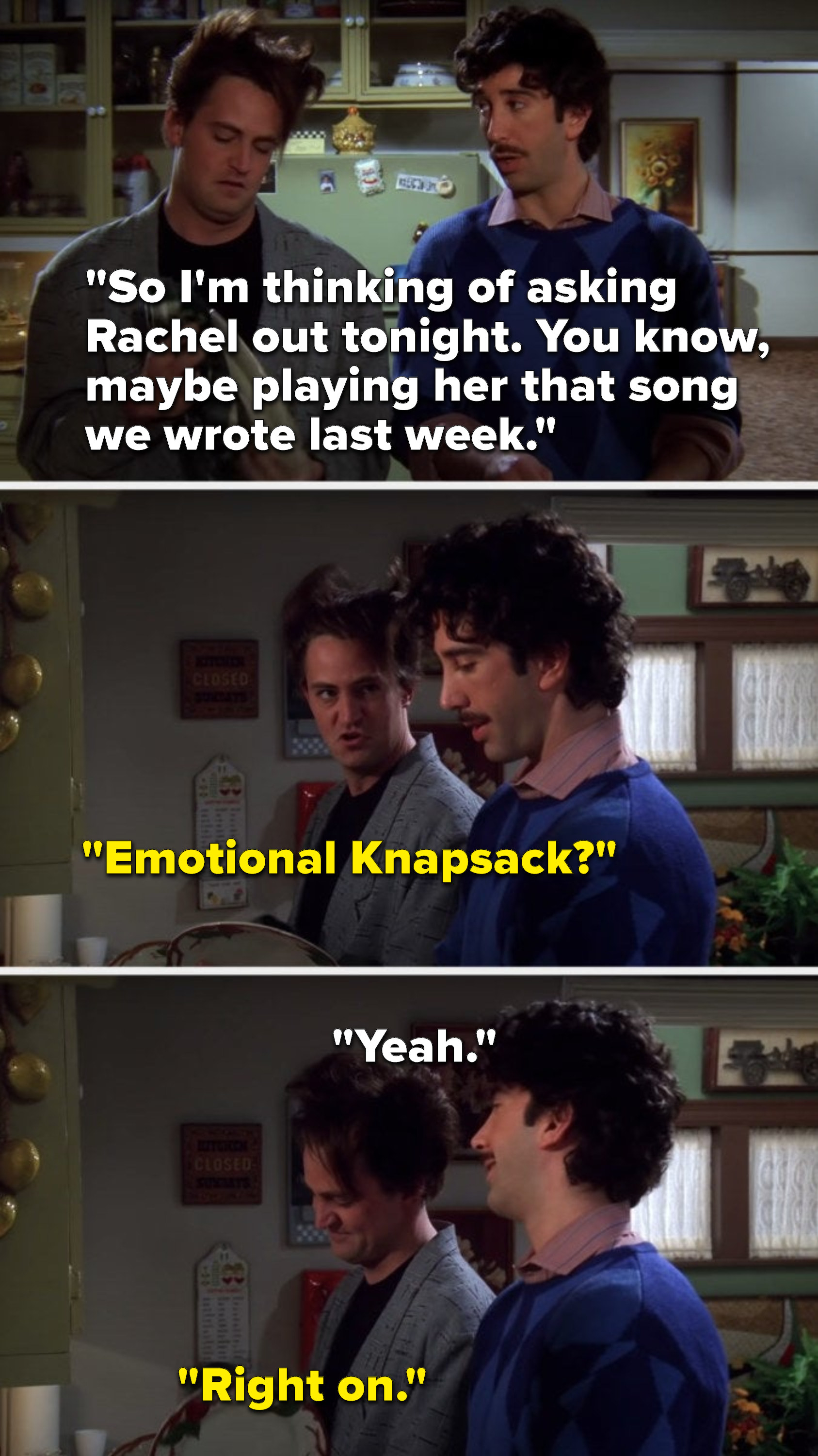 Ross says, &quot;So I&#x27;m thinking of asking Rachel out tonight, you know, maybe playing her that song we wrote last week,&quot; Chandler asks, &quot;Emotional Knapsack,&quot; Ross says, &quot;Yeah,&quot; and Chandler says, &quot;Right on&quot;
