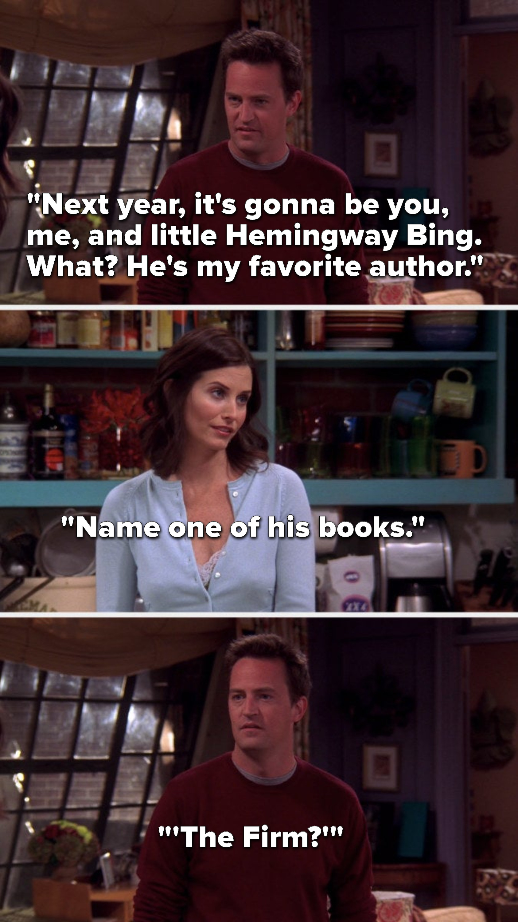 Chandler says, &quot;Next year, it&#x27;s gonna be you, me, and little Hemingway Bing...what, he&#x27;s my favorite author,&quot; Monica says, &quot;Name one of his books,&quot; and Chandler says, &quot;The Firm&quot;