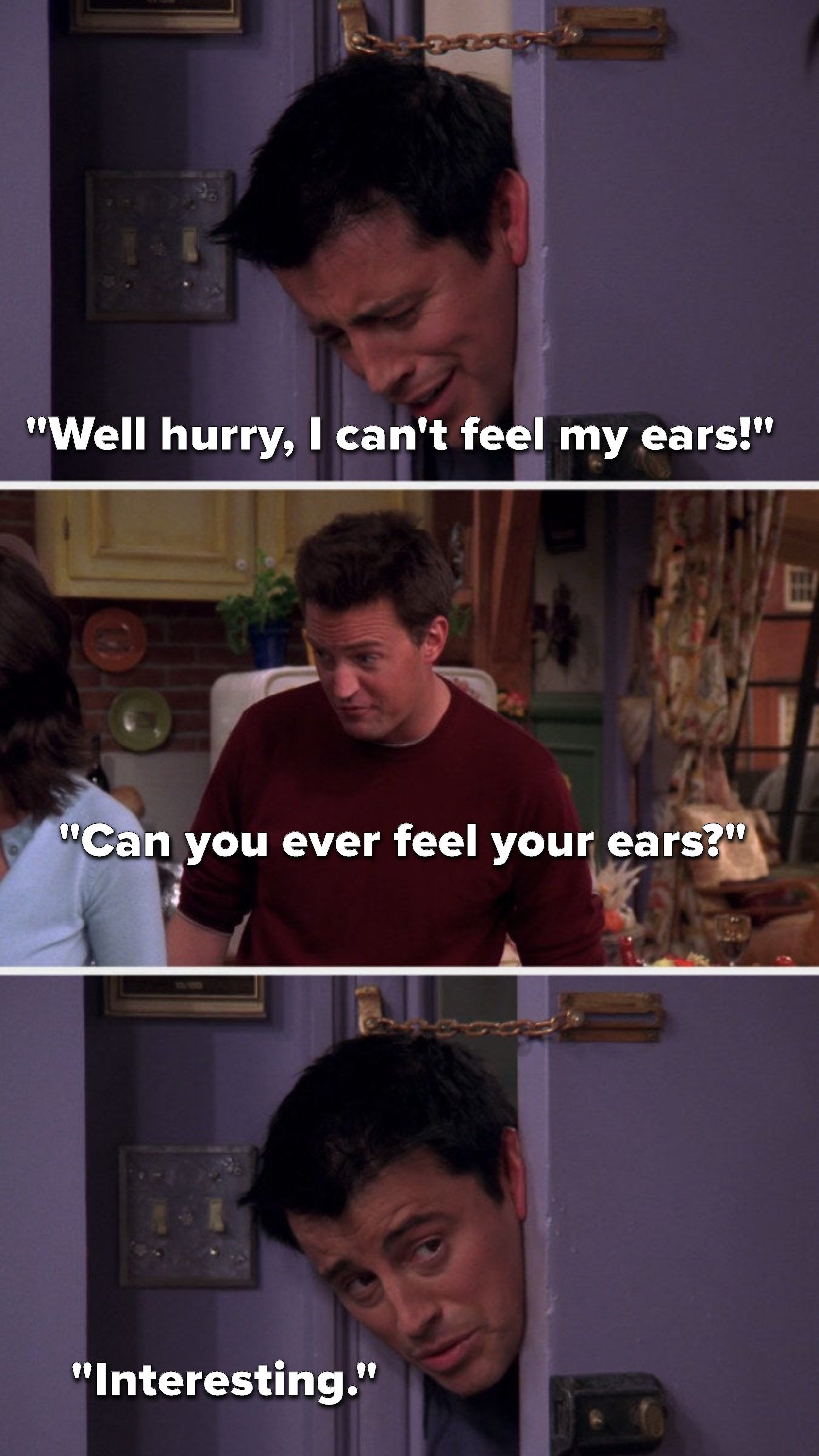 Joey, stuck in the doorway, says, &quot;Well hurry, I can&#x27;t feel my ears,&quot; Chandler says, &quot;Can you ever feel your ears,&quot; and Joey says, &quot;Interesting&quot;