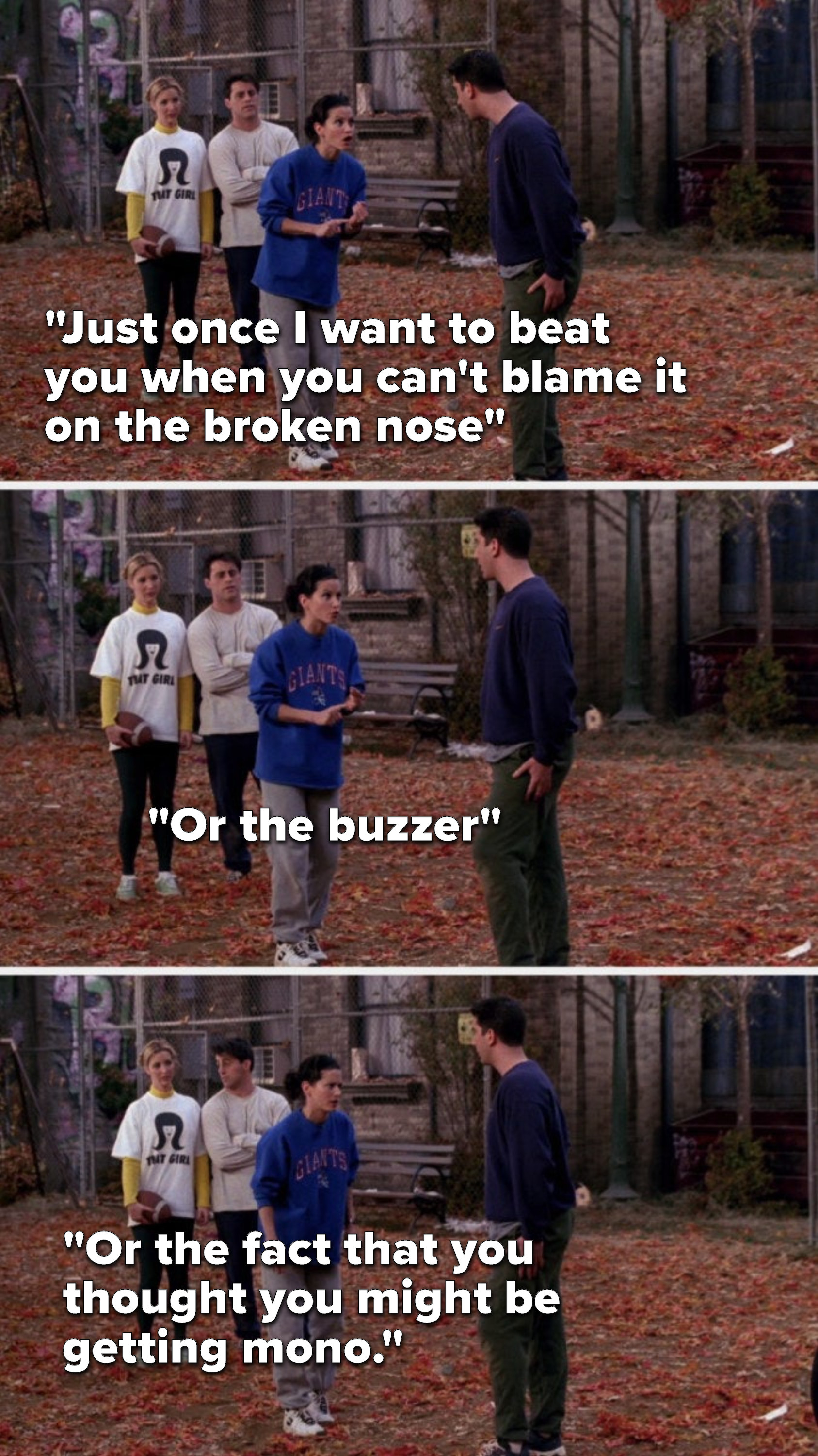 Monica says to Ross, &quot;Just once I want to bear you when you can&#x27;t blame it on the broken nose, or the buzzer, or the fact that you thought you might be getting mono&quot;