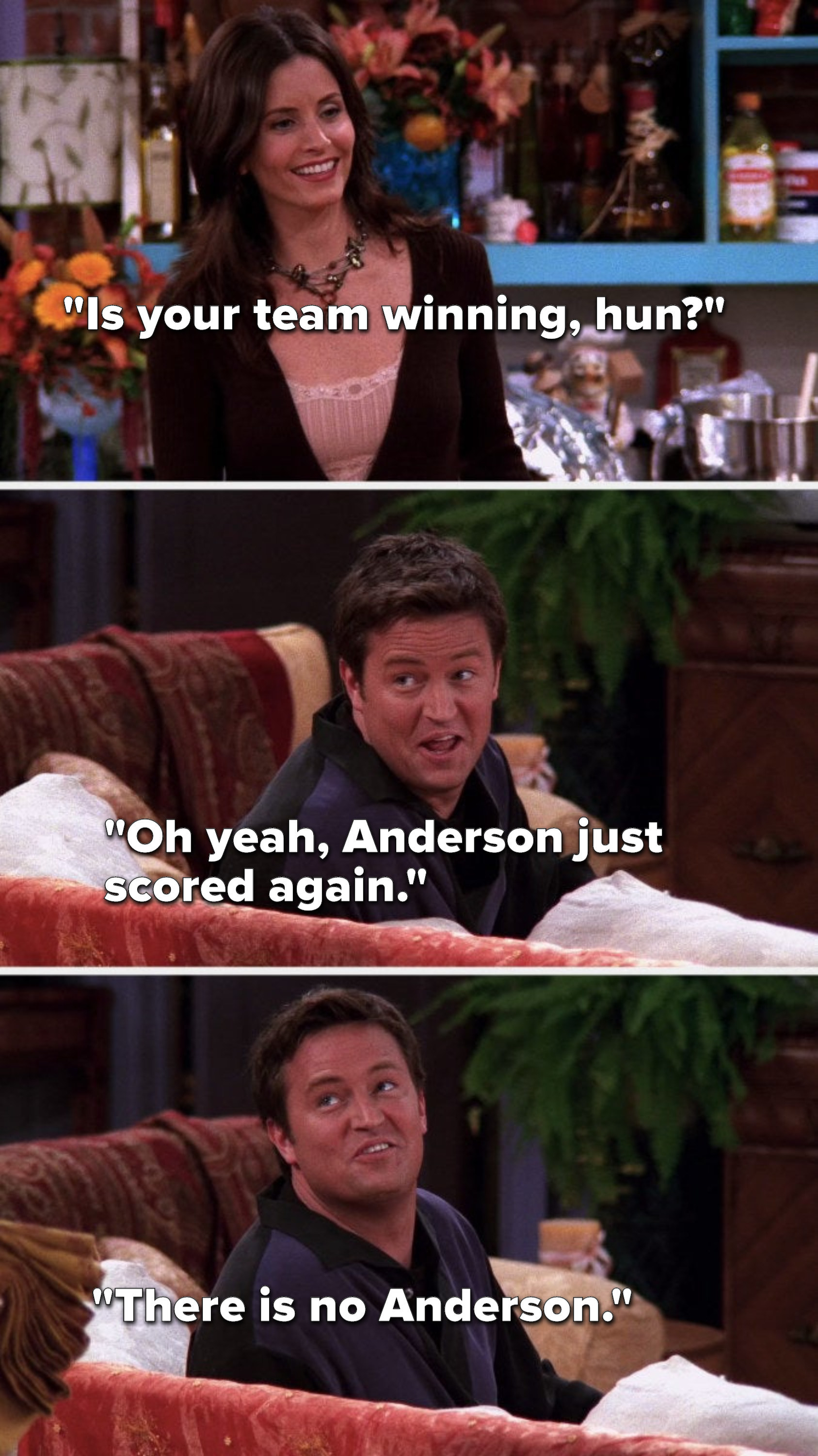 Monica asks, &quot;Is your team winning, hun,&quot; Chandler says, &quot;Oh yeah, Anderson just scored again,&quot; but then he says to Phoebe, &quot;There is no Anderson&quot;