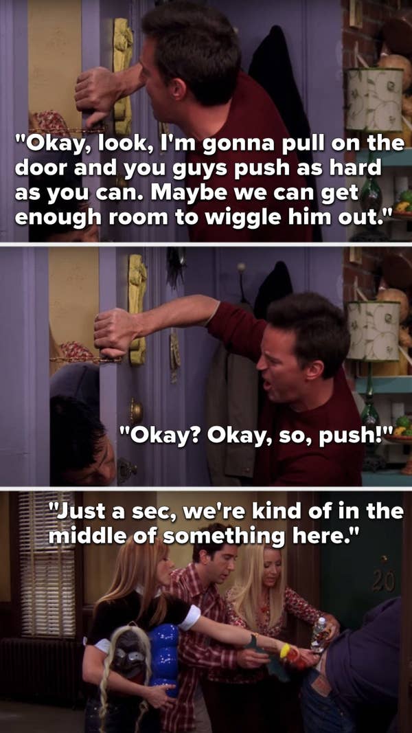 Chandler says, &quot;I&#x27;m gonna pull on the door and you guys push as hard as you can, maybe we can get enough room to wiggle him out,&quot; Phoebe says, &quot;Just a sec we&#x27;re kind of in the middle of something here&quot; as she, Ross and Rachel put stuff down Joey&#x27;s pants