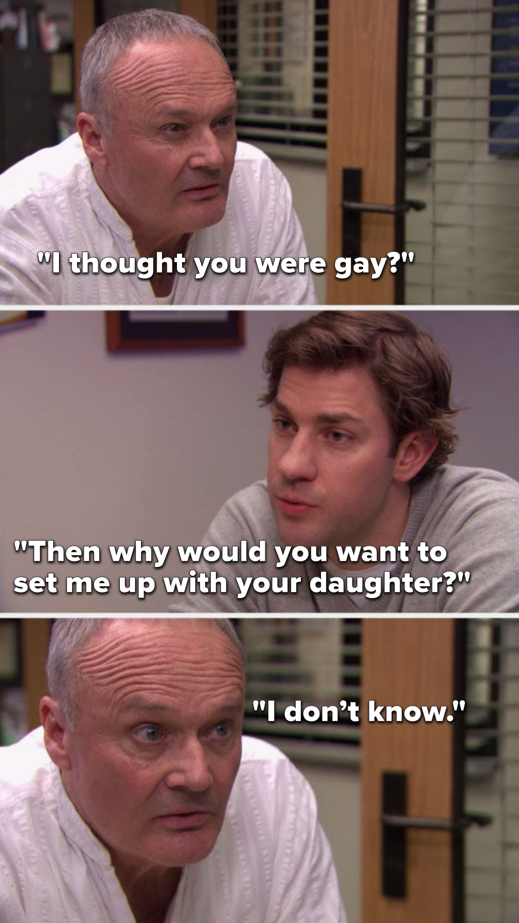 Creed says, &quot;I thought you were gay,&quot; Jim asks, &quot;Then why would you want to set me up with your daughter,&quot; and Creed says, &quot;I don’t know&quot;